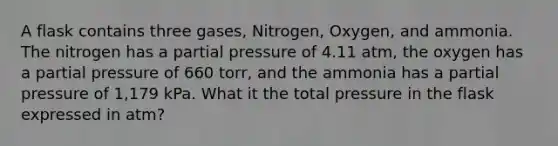 A flask contains three gases, Nitrogen, Oxygen, and ammonia. The nitrogen has a partial pressure of 4.11 atm, the oxygen has a partial pressure of 660 torr, and the ammonia has a partial pressure of 1,179 kPa. What it the total pressure in the flask expressed in atm?