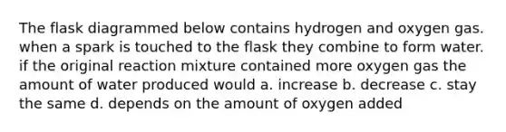 The flask diagrammed below contains hydrogen and oxygen gas. when a spark is touched to the flask they combine to form water. if the original reaction mixture contained more oxygen gas the amount of water produced would a. increase b. decrease c. stay the same d. depends on the amount of oxygen added