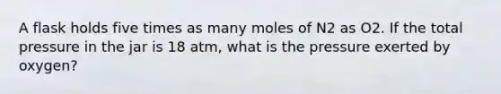 A flask holds five times as many moles of N2 as O2. If the total pressure in the jar is 18 atm, what is the pressure exerted by oxygen?