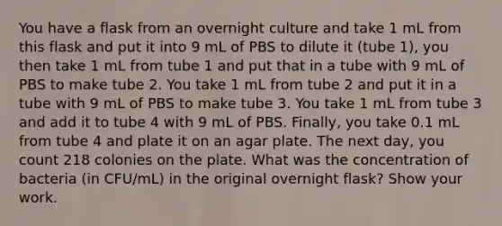 You have a flask from an overnight culture and take 1 mL from this flask and put it into 9 mL of PBS to dilute it (tube 1), you then take 1 mL from tube 1 and put that in a tube with 9 mL of PBS to make tube 2. You take 1 mL from tube 2 and put it in a tube with 9 mL of PBS to make tube 3. You take 1 mL from tube 3 and add it to tube 4 with 9 mL of PBS. Finally, you take 0.1 mL from tube 4 and plate it on an agar plate. The next day, you count 218 colonies on the plate. What was the concentration of bacteria (in CFU/mL) in the original overnight flask? Show your work.