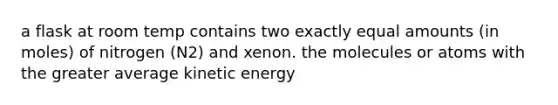 a flask at room temp contains two exactly equal amounts (in moles) of nitrogen (N2) and xenon. the molecules or atoms with the greater average kinetic energy