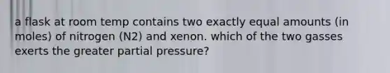 a flask at room temp contains two exactly equal amounts (in moles) of nitrogen (N2) and xenon. which of the two gasses exerts the greater partial pressure?