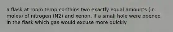 a flask at room temp contains two exactly equal amounts (in moles) of nitrogen (N2) and xenon. if a small hole were opened in the flask which gas would excuse more quickly