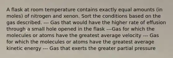 A flask at room temperature contains exactly equal amounts (in moles) of nitrogen and xenon. Sort the conditions based on the gas described. --- Gas that would have the higher rate of effusion through a small hole opened in the flask ---Gas for which the molecules or atoms have the greatest average velocity --- Gas for which the molecules or atoms have the greatest average kinetic energy --- Gas that exerts the greater partial pressure