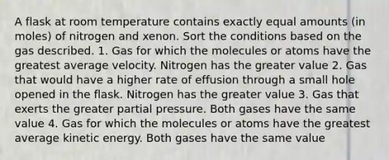 A flask at room temperature contains exactly equal amounts (in moles) of nitrogen and xenon. Sort the conditions based on the gas described. 1. Gas for which the molecules or atoms have the greatest average velocity. Nitrogen has the greater value 2. Gas that would have a higher rate of effusion through a small hole opened in the flask. Nitrogen has the greater value 3. Gas that exerts the greater partial pressure. Both gases have the same value 4. Gas for which the molecules or atoms have the greatest average kinetic energy. Both gases have the same value