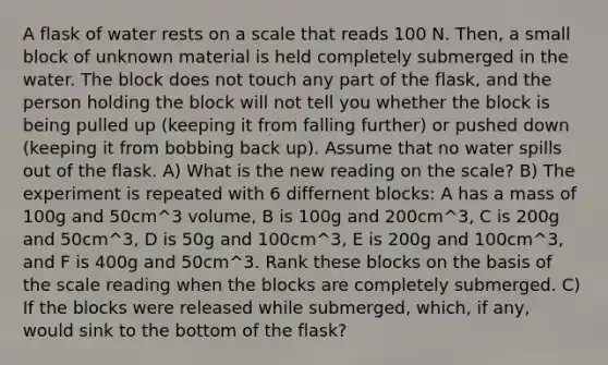 A flask of water rests on a scale that reads 100 N. Then, a small block of unknown material is held completely submerged in the water. The block does not touch any part of the flask, and the person holding the block will not tell you whether the block is being pulled up (keeping it from falling further) or pushed down (keeping it from bobbing back up). Assume that no water spills out of the flask. A) What is the new reading on the scale? B) The experiment is repeated with 6 differnent blocks: A has a mass of 100g and 50cm^3 volume, B is 100g and 200cm^3, C is 200g and 50cm^3, D is 50g and 100cm^3, E is 200g and 100cm^3, and F is 400g and 50cm^3. Rank these blocks on the basis of the scale reading when the blocks are completely submerged. C) If the blocks were released while submerged, which, if any, would sink to the bottom of the flask?