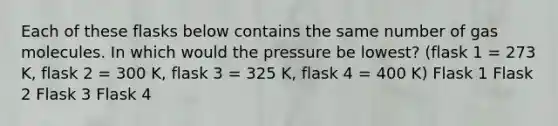 Each of these flasks below contains the same number of gas molecules. In which would the pressure be lowest? (flask 1 = 273 K, flask 2 = 300 K, flask 3 = 325 K, flask 4 = 400 K) Flask 1 Flask 2 Flask 3 Flask 4