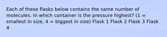 Each of these flasks below contains the same number of molecules. In which container is the pressure highest? (1 = smallest in size, 4 = biggest in size) Flask 1 Flask 2 Flask 3 Flask 4