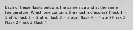 Each of these flasks below is the same size and at the same temperature. Which one contains the most molecules? (flask 1 = 1 atm, flask 2 = 2 atm, flask 3 = 3 atm, flask 4 = 4 atm) Flask 1 Flask 2 Flask 3 Flask 4