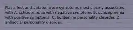 Flat affect and catatonia are symptoms most closely associated with A. schizophrenia with negative symptoms B. schizophrenia with positive symptoms. C. borderline personality disorder. D. antisocial personality disorder.