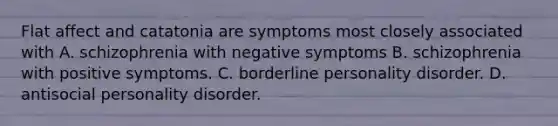 Flat affect and catatonia are symptoms most closely associated with A. schizophrenia with negative symptoms B. schizophrenia with positive symptoms. C. borderline personality disorder. D. antisocial personality disorder.