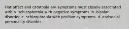 Flat affect and catatonia are symptoms most closely associated with a. schizophrenia with negative symptoms. b. bipolar disorder. c. schizophrenia with positive symptoms. d. antisocial personality disorder.