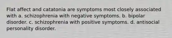 Flat affect and catatonia are symptoms most closely associated with a. schizophrenia with negative symptoms. b. bipolar disorder. c. schizophrenia with positive symptoms. d. antisocial personality disorder.