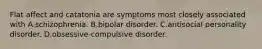 Flat affect and catatonia are symptoms most closely associated with A.schizophrenia. B.bipolar disorder. C.antisocial personality disorder. D.obsessive-compulsive disorder.