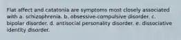 Flat affect and catatonia are symptoms most closely associated with a. schizophrenia. b. obsessive-compulsive disorder. c. bipolar disorder. d. antisocial personality disorder. e. dissociative identity disorder.