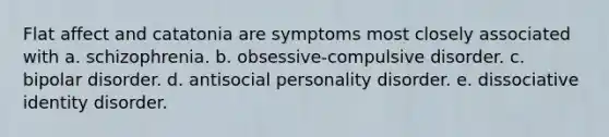 Flat affect and catatonia are symptoms most closely associated with a. schizophrenia. b. obsessive-compulsive disorder. c. bipolar disorder. d. antisocial personality disorder. e. dissociative identity disorder.