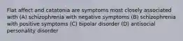 Flat affect and catatonia are symptoms most closely associated with (A) schizophrenia with negative symptoms (B) schizophrenia with positive symptoms (C) bipolar disorder (D) antisocial personality disorder