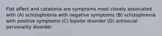 Flat affect and catatonia are symptoms most closely associated with (A) schizophrenia with negative symptoms (B) schizophrenia with positive symptoms (C) bipolar disorder (D) antisocial personality disorder