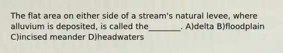 The flat area on either side of a stream's natural levee, where alluvium is deposited, is called the________. A)delta B)floodplain C)incised meander D)headwaters