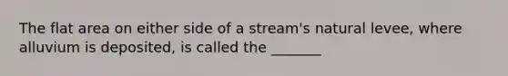 The flat area on either side of a stream's natural levee, where alluvium is deposited, is called the _______