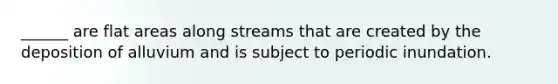 ______ are flat areas along streams that are created by the deposition of alluvium and is subject to periodic inundation.