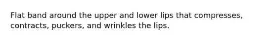 Flat band around the upper and lower lips that compresses, contracts, puckers, and wrinkles the lips.