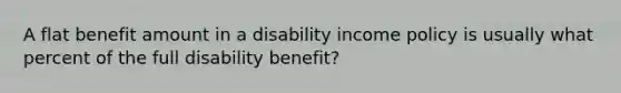 A flat benefit amount in a disability income policy is usually what percent of the full disability benefit?