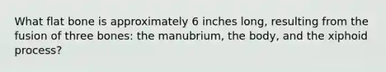 What flat bone is approximately 6 inches long, resulting from the fusion of three bones: the manubrium, the body, and the xiphoid process?