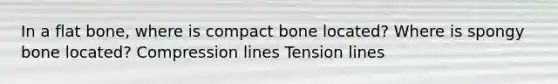 In a flat bone, where is compact bone located? Where is spongy bone located? Compression lines Tension lines