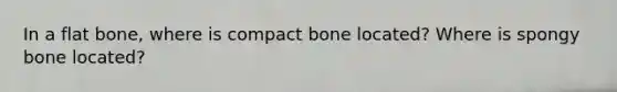 In a flat bone, where is compact bone located? Where is spongy bone located?