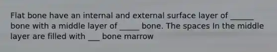 Flat bone have an internal and external surface layer of ______ bone with a middle layer of _____ bone. The spaces In the middle layer are filled with ___ bone marrow