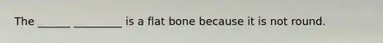 The ______ _________ is a flat bone because it is not round.