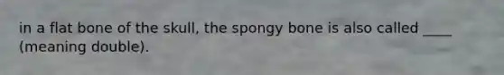 in a flat bone of the skull, the spongy bone is also called ____ (meaning double).