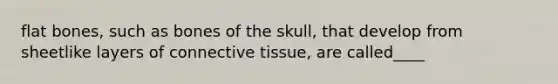 flat bones, such as bones of the skull, that develop from sheetlike layers of connective tissue, are called____