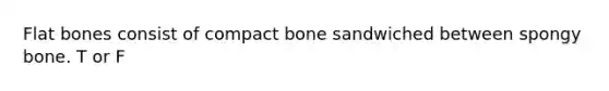 Flat bones consist of compact bone sandwiched between spongy bone. T or F