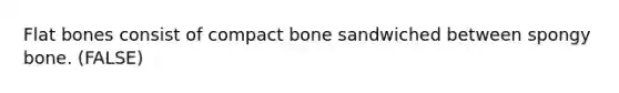 Flat bones consist of compact bone sandwiched between spongy bone. (FALSE)