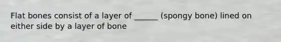 Flat bones consist of a layer of ______ (spongy bone) lined on either side by a layer of bone