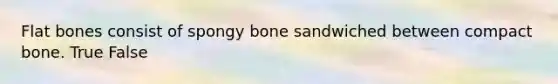 Flat bones consist of spongy bone sandwiched between compact bone. True False