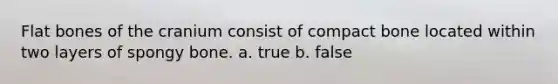 Flat bones of the cranium consist of compact bone located within two layers of spongy bone. a. true b. false