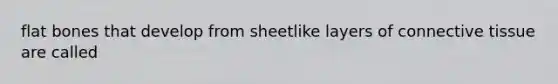 flat bones that develop from sheetlike layers of connective tissue are called