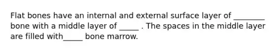 Flat bones have an internal and external surface layer of ________ bone with a middle layer of _____ . The spaces in the middle layer are filled with_____ bone marrow.