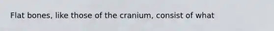 Flat bones, like those of the cranium, consist of what