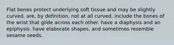 Flat bones protect underlying soft tissue and may be slightly curved. are, by definition, not at all curved. include the bones of the wrist that glide across each other. have a diaphysis and an epiphysis. have elaborate shapes, and sometimes resemble sesame seeds.