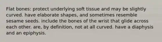 Flat bones: protect underlying soft tissue and may be slightly curved. have elaborate shapes, and sometimes resemble sesame seeds. include the bones of the wrist that glide across each other. are, by definition, not at all curved. have a diaphysis and an epiphysis.