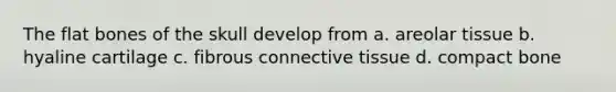The flat bones of the skull develop from a. areolar tissue b. hyaline cartilage c. fibrous connective tissue d. compact bone