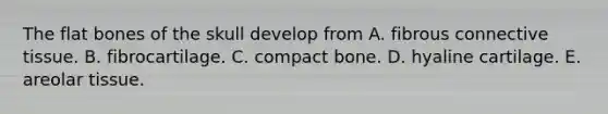 The flat bones of the skull develop from A. fibrous connective tissue. B. fibrocartilage. C. compact bone. D. hyaline cartilage. E. areolar tissue.
