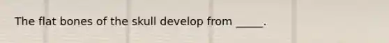 The flat bones of the skull develop from _____.