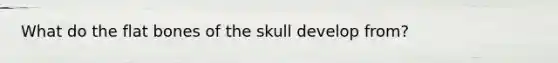 What do the flat bones of the skull develop from?