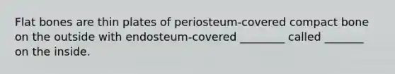 Flat bones are thin plates of periosteum-covered compact bone on the outside with endosteum-covered ________ called _______ on the inside.