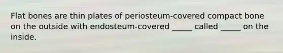 Flat bones are thin plates of periosteum-covered compact bone on the outside with endosteum-covered _____ called _____ on the inside.